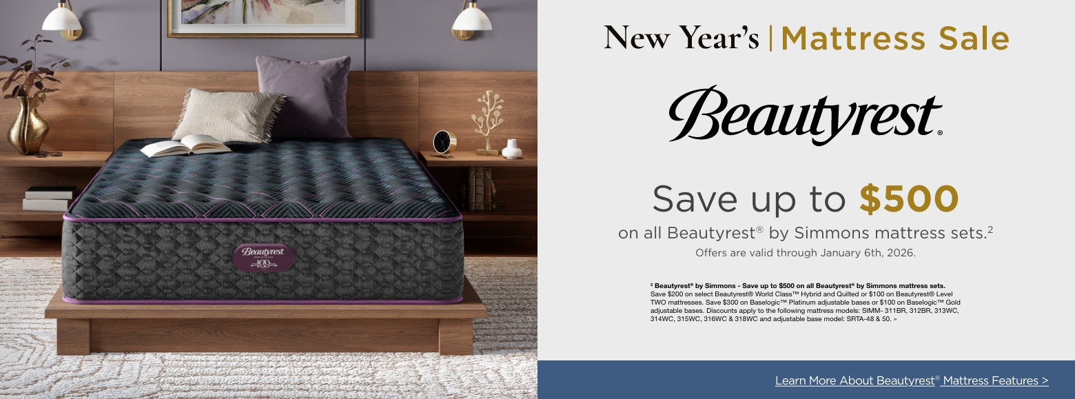 New Year's Mattress SaleSave up to $500
on all Beautyrest® by Simmons mattress sets.2
Offers are valid through January 6th, 2026.2 Beautyrest® by Simmons - Save up to $500 on all Beautyrest® by Simmons mattress sets. Save $200 on select Beautyrest® World Class™ Hybrid and Quilted or $100 on Beautyrest® Level TWO mattresses. Save $300 on Baselogic™ Platinum adjustable bases or $100 on Baselogic™ Gold adjustable bases. Discounts apply to the following mattress models: SIMM- 311BR, 312BR, 313WC, 314WC, 315WC, 316WC & 318WC and adjustable base model: SRTA-48 & 50. »Learn More About Beautyrest® Mattress Features >