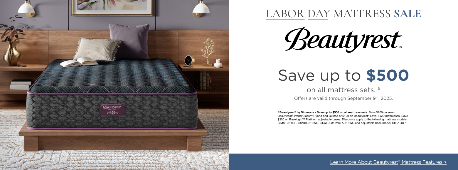 BeautyrestLabor Day Mattress Sale
Save up to $500on all mattress sets. 5
Offers are valid through September 9th, 2025.5 Beautyrest® by Simmons - Save up to $500 on all mattress sets. Save $200 on select Beautyrest® World Class™ Hybrid and Quilted or $100 on Beautyrest® Level TWO mattresses. Save $300 on Baselogic™ Platinum adjustable bases. Discounts apply to the following mattress models: SIMM- 311BR, 312BR, 313WC, 314WC, 315WC & 316WC and adjustable base model: SRTA-48. »Explore More Mattress Brands >