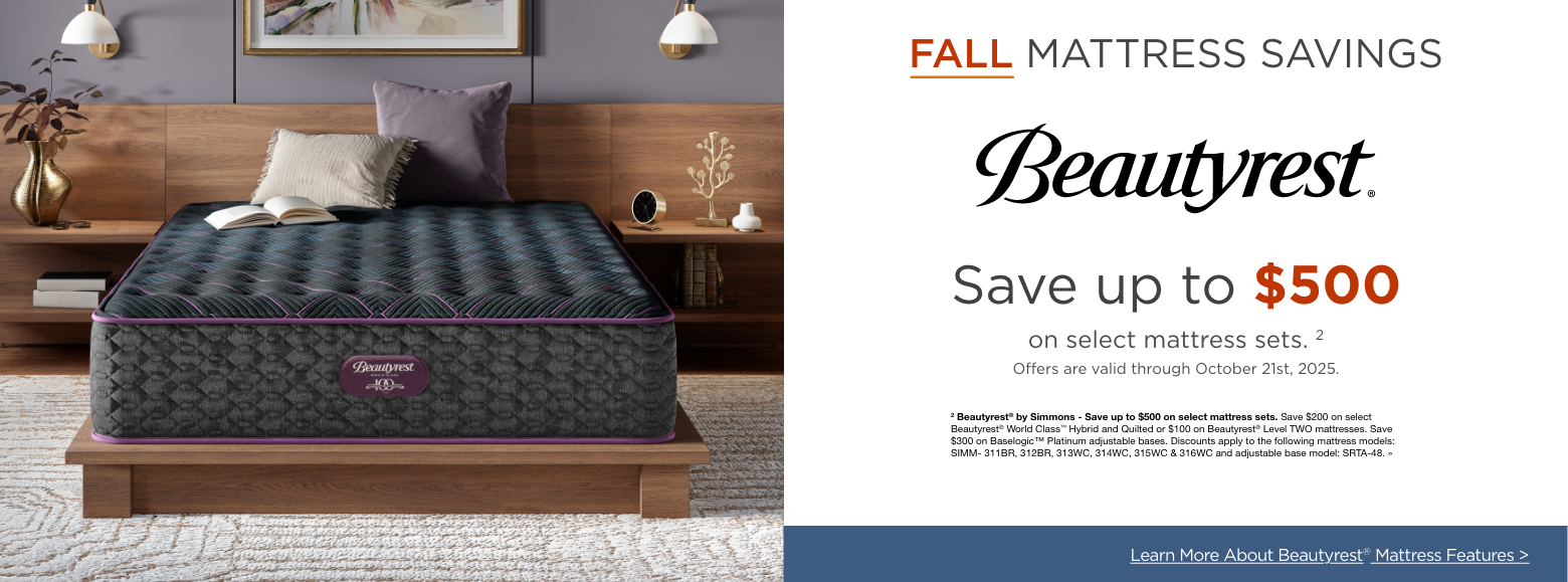 BeautyrestFall Mattress Sale
Save up to $500on all mattress sets. 5
Offers are valid through October 21st, 2025.2 Beautyrest® by Simmons - Save up to $500 on select mattress sets. Save $200 on select Beautyrest® World Class™ Hybrid and Quilted or $100 on Beautyrest® Level TWO mattresses. Save $300 on Baselogic™ Platinum adjustable bases. Discounts apply to the following mattress models: SIMM- 311BR, 312BR, 313WC, 314WC, 315WC & 316WC and adjustable base model: SRTA-48. »Explore More Mattress Brands >
