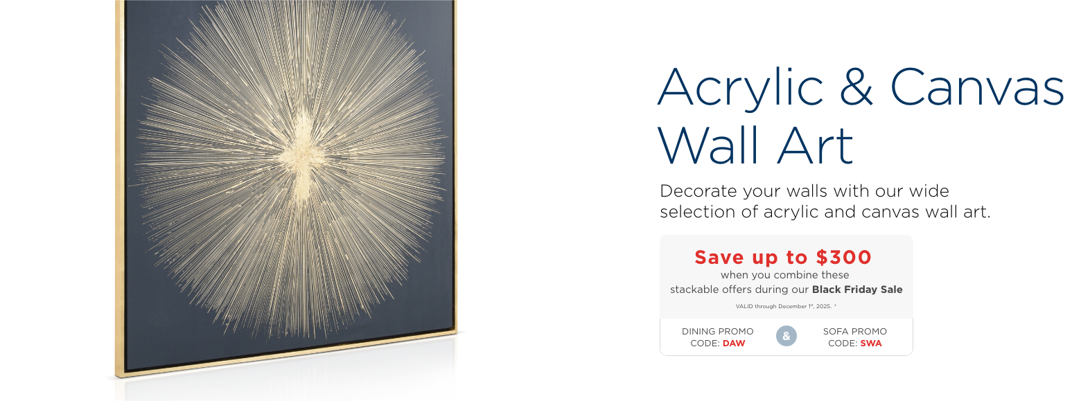 Acrylic & Canvas Wall Art. Decorate your walls with our wide selection of acrylic and canvas wall art.Save up to $300 when you combine these stackable offers during our Black Friday SaleVALID through December 1st, 2025. ±DINING PROMO CODE: DAWandSOFA PROMO CODE: SWA