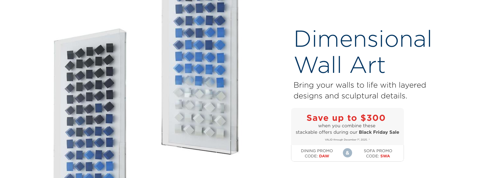 Dimensional Wall Art. Decorate your walls with our wide selection of acrylic and canvas wall art.Save up to $300 when you combine these stackable offers during our Black Friday SaleVALID through December 1st, 2025. ±DINING PROMO CODE: DAWandSOFA PROMO CODE: SWA