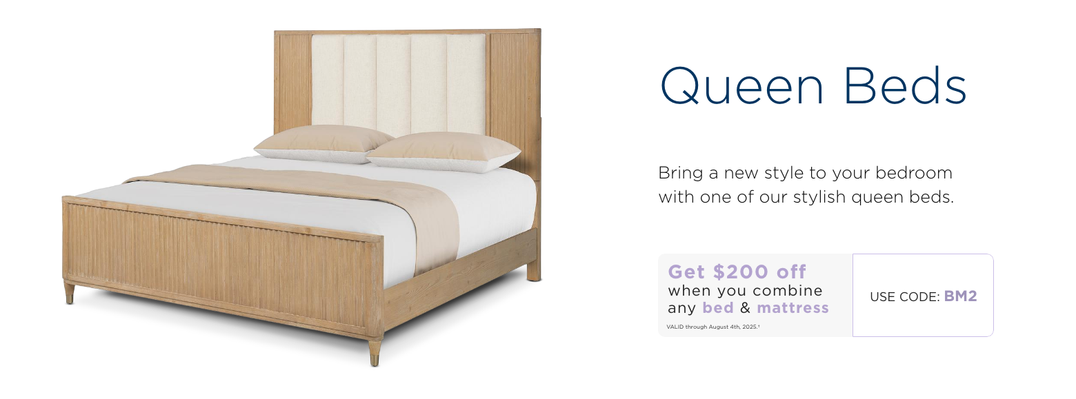 Queen beds. Bring a new style to your bedroom with one of our stylish queen beds. Get $200 off when you combine any bed & mattress. Valid through August 4th, 2025. † Use code: BM7