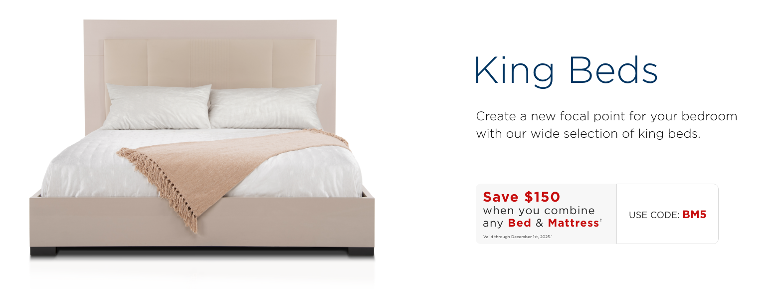 King beds. Create a new focal point for your bedroom with our wide selection of king beds.Save $150 when you combine any Bed & Mattress†Valid through December 1st, 2025.†USE CODE: BM5