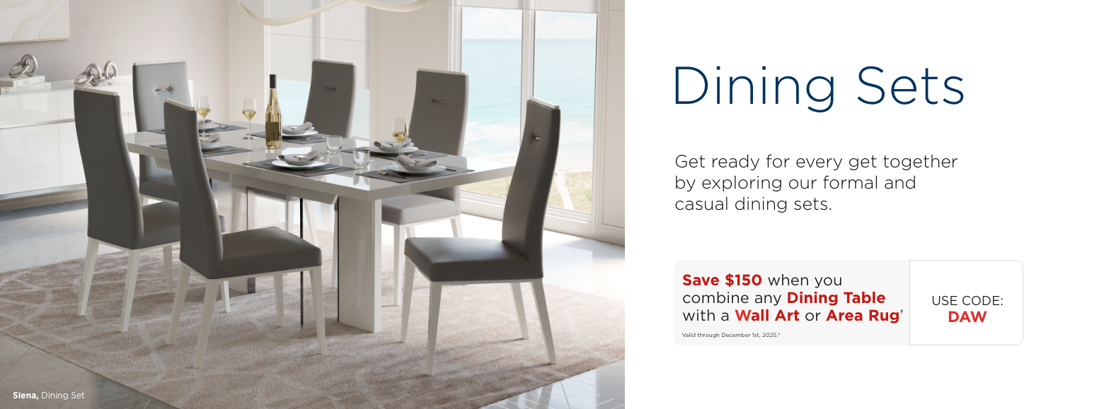 Dining Sets. Get ready for every get together by exploring our formal and casual dining sets.Save $150 when you combine any Dining Table with a Wall Art or Area Rug†Valid through December 1st, 2025.†USE CODE: DAW