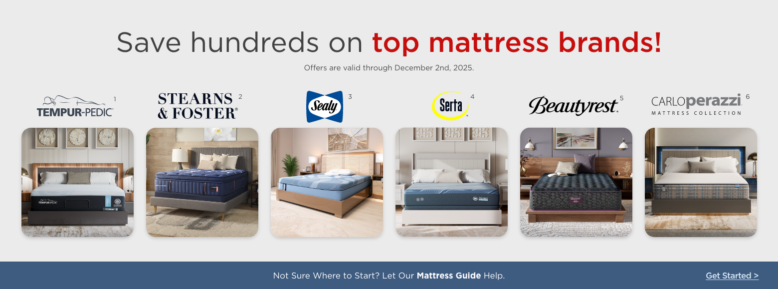 Save hundreds on top mattress brands!
Offers are valid through December 2nd, 2025.Sealy, Stearns & Foster, Serta, Beautyrest, Carlo Perazzi mattress collection and Tempur-pedic.Not Sure Where to Start? Let Our Mattress Guide Help. Get Started