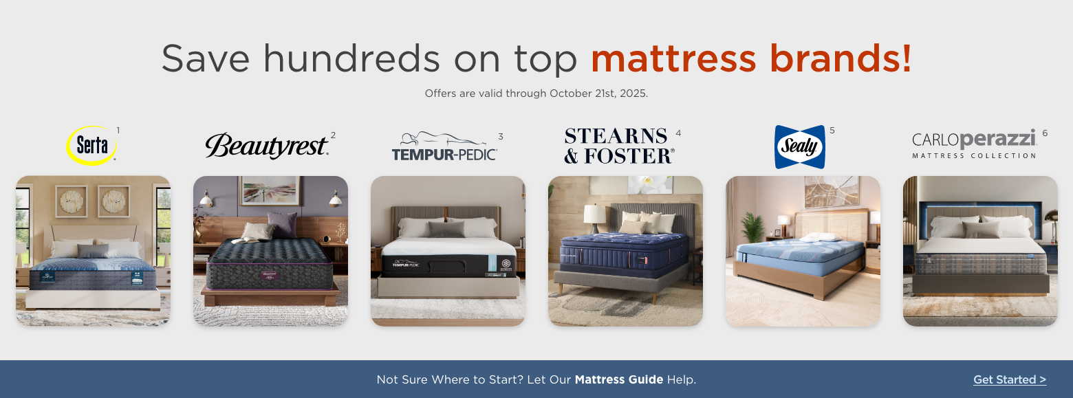 Save hundreds on top mattress brands!
Offers are valid through October 21st, 2025.Sealy, Stearns & Foster, Serta, Beautyrest, Carlo Perazzi mattress collection and Tempur-pedic.Not Sure Where to Start? Let Our Mattress Guide Help. Get Started