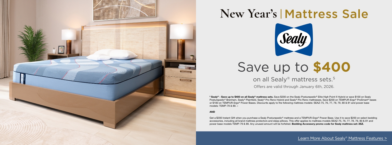 New Year's Mattress SaleSave up to $600
on select Stearns & Foster® mattress sets.4
Offers are valid through January 6th, 2026.4 Stearns & Foster® - Save up to $600 on select Stearns & Foster® mattress sets. Save $400 on Stearns & Foster® Lux Estate or $200 on Stearns & Foster® Estate mattresses. Save $200 on TEMPUR-Ergo® ProSmart® bases or $100 on TEMPUR-Ergo® Power Bases. Discounts apply to the following mattress models: STEF-56, 57, 58 & 65 and power base models: TEMP-79 & 89. »ANDGet a $300 Instant Gift when you purchase a Tempur-Pedic® or Stearn & Foster® mattress. Use it to save $300 on select bedding accessories, including all brand mattress protectors and sleep pillows. This offer applies to mattress models TEMP-80, 81, 82, 91, 92, 93, 94, 95, 96, 97, 98 & 99, STEF- 56, 57, 58 & 65. Any unused amount will be forfeited. Bedding Accessory promo code for Tempur-Pedic® or Stearn & Foster® mattresses: 3TS. »Learn More About Sealy® Mattress Features >