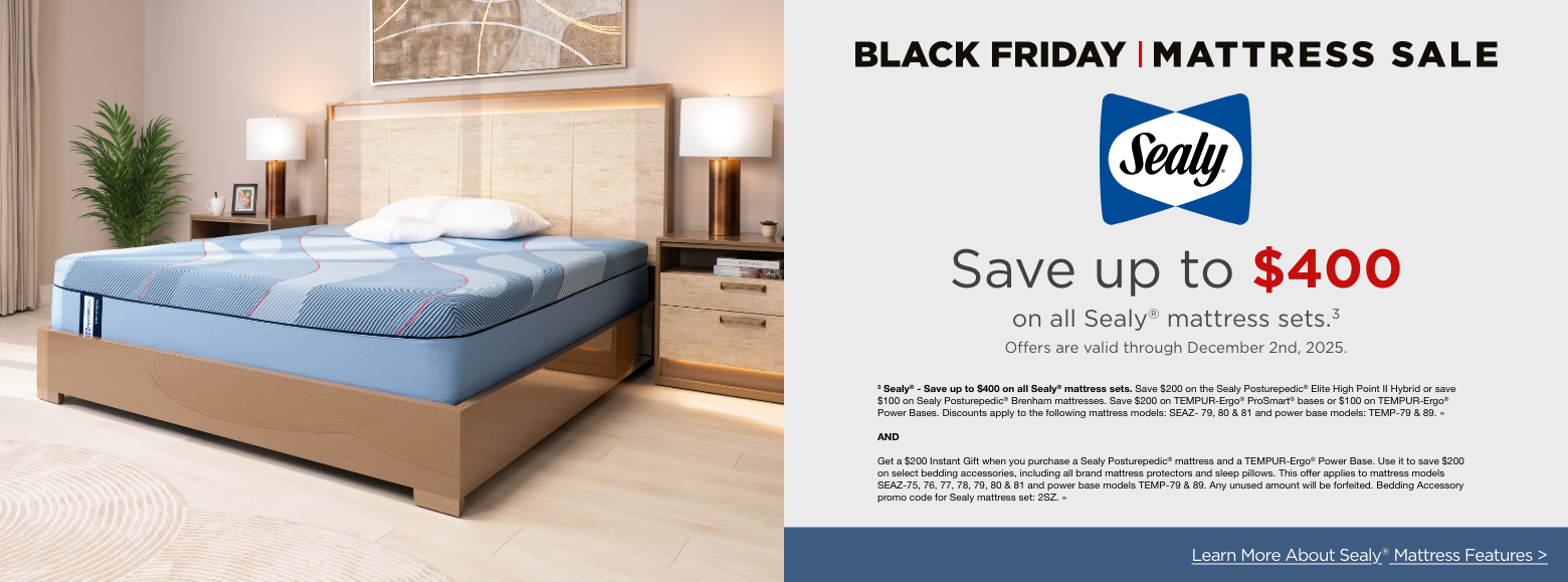 Black Friday Mattress SaleSealySave up to $400
on all Sealy® mattress sets.3Offers are valid through December 2nd, 2025.3 Sealy® - Save up to $400 on all Sealy® mattress sets. Save $200 on the Sealy Posturepedic® Elite High Point II Hybrid or save $100 on Sealy Posturepedic® Brenham mattresses. Save $200 on TEMPUR-Ergo® ProSmart® bases or $100 on TEMPUR-Ergo® Power Bases. Discounts apply to the following mattress models: SEAZ- 79, 80 & 81 and power base models: TEMP-79 & 89. »ANDGet a $200 Instant Gift when you purchase a Sealy Posturepedic® mattress and a TEMPUR-Ergo® Power Base. Use it to save $200 on select bedding accessories, including all brand mattress protectors and sleep pillows. This offer applies to mattress models SEAZ-75, 76, 77, 78, 79, 80 & 81 and power base models TEMP-79 & 89. Any unused amount will be forfeited. Bedding Accessory promo code for Sealy mattress set: 2SZ. »Learn More About Sealy® Mattress Features >