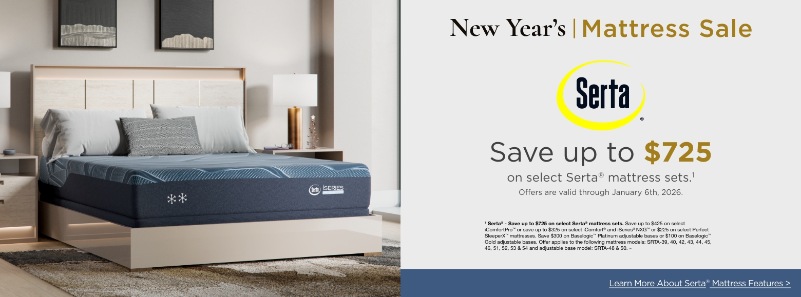 New Year's Mattress SaleSertaSave up to $725
on select Serta® mattress sets.1
Offers are valid through January 6th, 2026.1 Serta® - Save up to $725 on select Serta® mattress sets. Save up to $425 on select iComfortPro™ or save up to $325 on select iComfort® and iSeries® NXG™ or $225 on select Perfect SleeperX™ mattresses. Save $300 on Baselogic™ Platinum adjustable bases or $100 on Baselogic™ Gold adjustable bases. Offer applies to the following mattress models: SRTA-39, 40, 42, 43, 44, 45, 46, 51, 52, 53 & 54 and adjustable base model: SRTA-48 & 50. »Learn More About Serta® Mattress Features >
