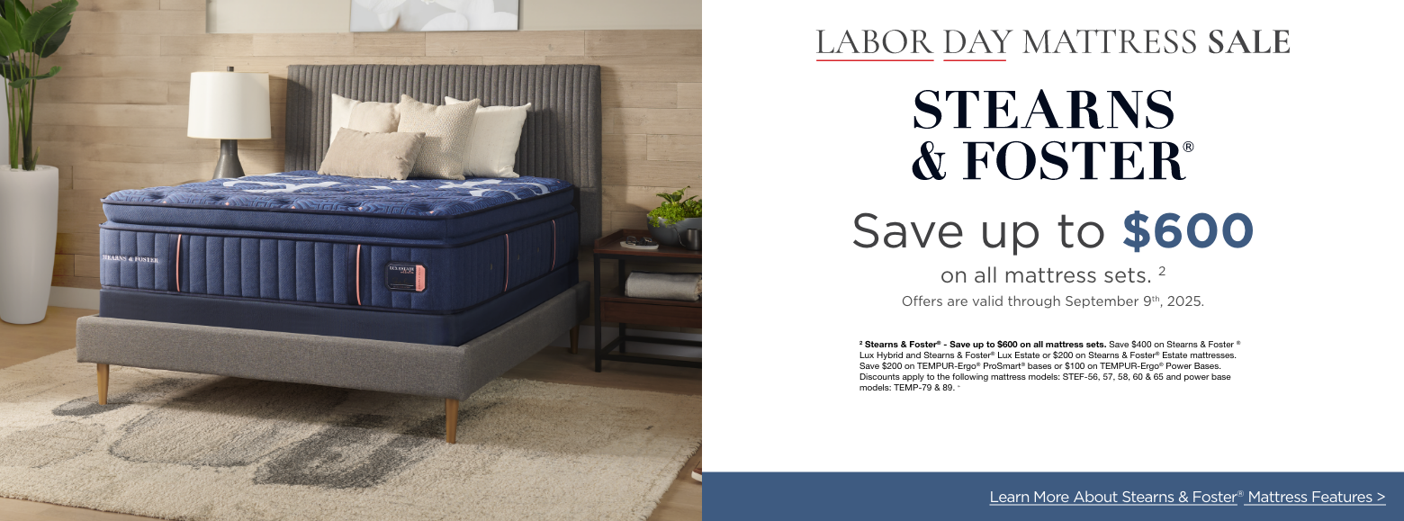 Stearns & FosterLabor Day Mattress Sale
Save up to $600on all mattress sets. 2
Offers are valid through September 9th, 2025.2 Stearns & Foster® - Save up to $600 on all mattress sets. Save $400 on Stearns & Foster ® Lux Hybrid and Stearns & Foster® Lux Estate or $200 on Stearns & Foster® Estate mattresses. Save $200 on TEMPUR-Ergo® ProSmart® bases or $100 on TEMPUR-Ergo® Power Bases. Discounts apply to the following mattress models: STEF-56, 57, 58, 60 & 65 and power base models: TEMP-79 & 89. »Learn More About Stearns & Foster® Mattress Features >
