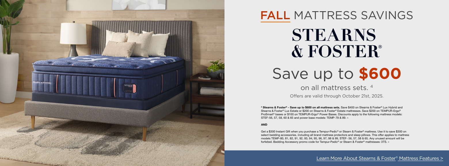 Stearns and Foster
Fall Mattress Savings
Save up to $600on all mattress sets. 4
Offers are valid through October 21st, 2025.4 Stearns & Foster® - Save up to $600 on all mattress sets. Save $400 on Stearns & Foster® Lux Hybrid and Stearns & Foster® Lux Estate or $200 on Stearns & Foster® Estate mattresses. Save $200 on TEMPUR-Ergo® ProSmart® bases or $100 on TEMPUR-Ergo® Power Bases. Discounts apply to the following mattress models: STEF-56, 57, 58, 60 & 65 and power base models: TEMP-79 & 89. »ANDGet a $300 Instant Gift when you purchase a Tempur-Pedic® or Stearn & Foster® mattress. Use it to save $300 on select bedding accessories, including all brand mattress protectors and sleep pillows. This offer applies to mattress models TEMP-80, 81, 82, 91, 92, 93, 94, 95, 96, 97, 98 & 99, STEF- 56, 57, 58 & 65. Any unused amount will be forfeited. Bedding Accessory promo code for Tempur-Pedic® or Stearn & Foster® mattresses: 3TS. »Explore More Mattress Brands >