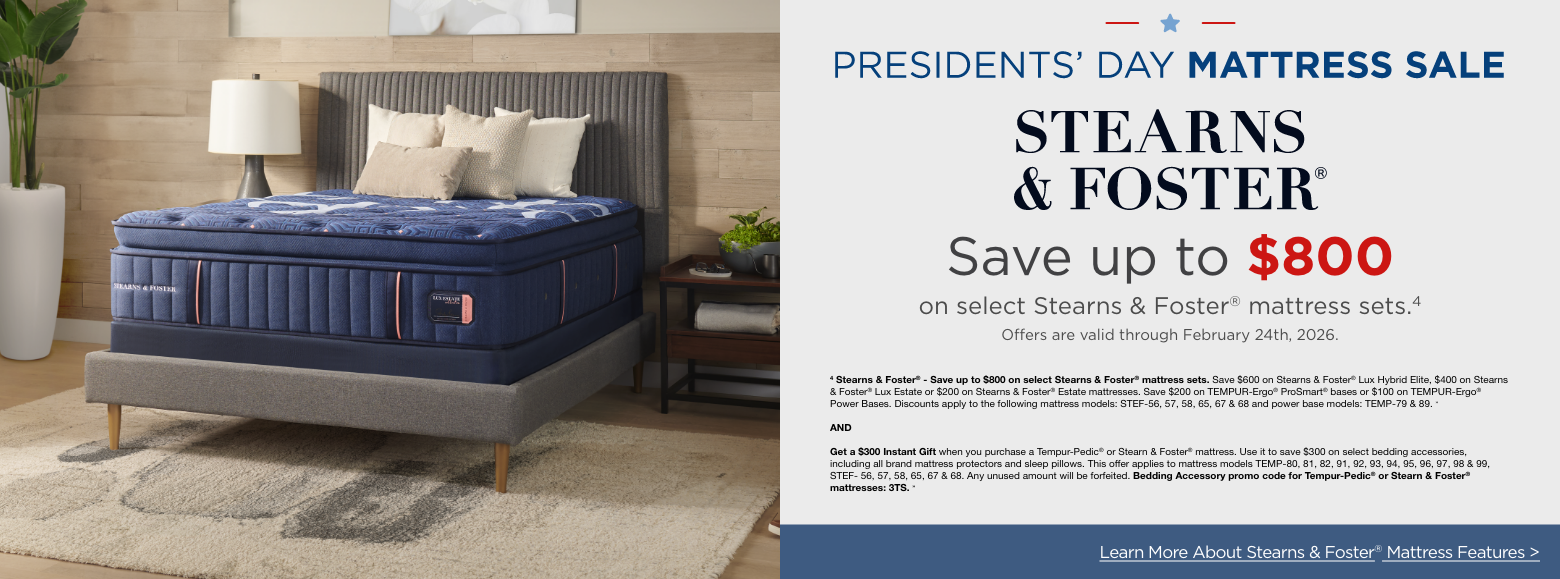 Presidents Day Mattress SavingsStearns and Foster
Save up to $800
on select Stearns & Foster® mattress sets.4
Offers are valid through February 24th, 2026.4 Stearns & Foster® - Save up to $800 on select Stearns & Foster® mattress sets. Save $600 on Stearns & Foster® Lux Hybrid Elite, $400 on Stearns & Foster® Lux Estate or $200 on Stearns & Foster® Estate mattresses. Save $200 on TEMPUR-Ergo® ProSmart® bases or $100 on TEMPUR-Ergo® Power Bases. Discounts apply to the following mattress models: STEF-56, 57, 58, 65, 67 & 68 and power base models: TEMP-79 & 89. »ANDGet a $300 Instant Gift when you purchase a Tempur-Pedic® or Stearn & Foster® mattress. Use it to save $300 on select bedding accessories, including all brand mattress protectors and sleep pillows. This offer applies to mattress models TEMP-80, 81, 82, 91, 92, 93, 94, 95, 96, 97, 98 & 99, STEF- 56, 57, 58, 65, 67 & 68. Any unused amount will be forfeited. Bedding Accessory promo code for Tempur-Pedic® or Stearn & Foster® mattresses: 3TS. »Learn More About Stearns & Foster® Mattress Features >
