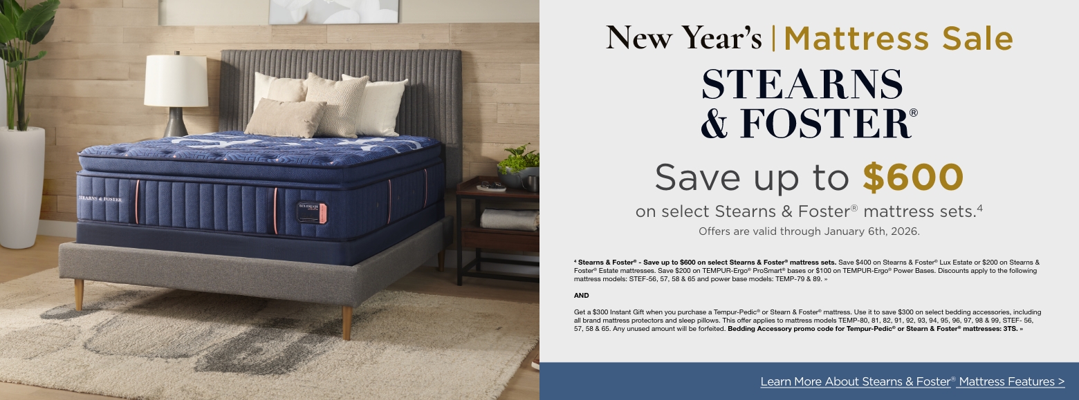 New Year's Mattress SavingsStearns and Foster
Save up to $600
on select Stearns & Foster® mattress sets.4
Offers are valid through January 6th, 2026.4 Stearns & Foster® - Save up to $600 on select Stearns & Foster® mattress sets. Save $400 on Stearns & Foster® Lux Estate or $200 on Stearns & Foster® Estate mattresses. Save $200 on TEMPUR-Ergo® ProSmart® bases or $100 on TEMPUR-Ergo® Power Bases. Discounts apply to the following mattress models: STEF-56, 57, 58 & 65 and power base models: TEMP-79 & 89. »ANDGet a $300 Instant Gift when you purchase a Tempur-Pedic® or Stearn & Foster® mattress. Use it to save $300 on select bedding accessories, including all brand mattress protectors and sleep pillows. This offer applies to mattress models TEMP-80, 81, 82, 91, 92, 93, 94, 95, 96, 97, 98 & 99, STEF- 56, 57, 58 & 65. Any unused amount will be forfeited. Bedding Accessory promo code for Tempur-Pedic® or Stearn & Foster® mattresses: 3TS. »Learn More About Stearns & Foster® Mattress Features >