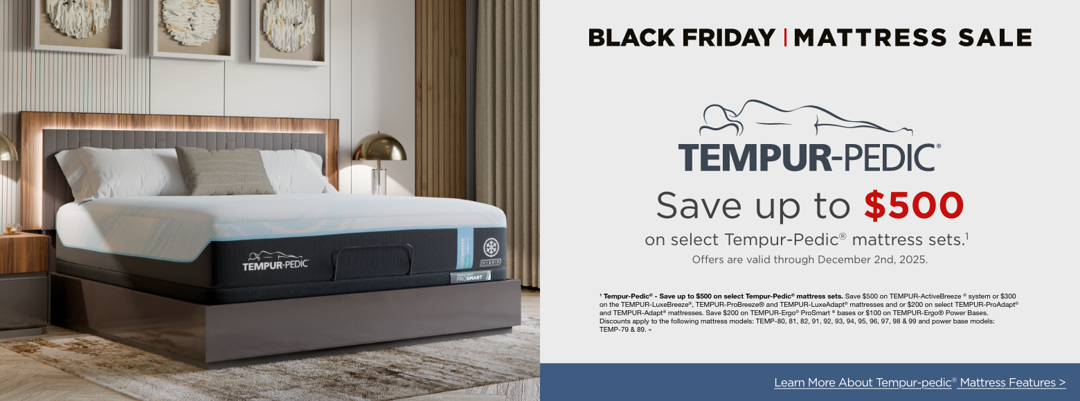 Black Friday Mattress SavingsTempur-pedicSave up to $500
on select Tempur-Pedic® mattress sets.1Offers are valid through December 2nd, 2025.1 Tempur-Pedic® - Save up to $500 on select Tempur-Pedic® mattress sets. Save $500 on TEMPUR-ActiveBreeze ® system or $300 on the TEMPUR-LuxeBreeze®, TEMPUR-ProBreeze® and TEMPUR-LuxeAdapt® mattresses and or $200 on select TEMPUR-ProAdapt® and TEMPUR-Adapt® mattresses. Save $200 on TEMPUR-Ergo® ProSmart ® bases or $100 on TEMPUR-Ergo® Power Bases. Discounts apply to the following mattress models: TEMP-80, 81, 82, 91, 92, 93, 94, 95, 96, 97, 98 & 99 and power base models: TEMP-79 & 89. »Learn More About Tempur-pedic® Mattress Features >