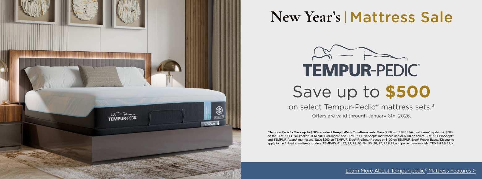 Tempur-pedicSave up to $500
on select Tempur-Pedic® mattress sets.3
Offers are valid through January 6th, 2026.3 Tempur-Pedic® - Save up to $500 on select Tempur-Pedic® mattress sets. Save $500 on TEMPUR-ActiveBreeze® system or $300 on the TEMPUR-LuxeBreeze®, TEMPUR-ProBreeze® and TEMPUR-LuxeAdapt® mattresses and or $200 on select TEMPUR-ProAdapt® and TEMPUR-Adapt® mattresses. Save $200 on TEMPUR-Ergo® ProSmart® bases or $100 on TEMPUR-Ergo® Power Bases. Discounts apply to the following mattress models: TEMP-80, 81, 82, 91, 92, 93, 94, 95, 96, 97, 98 & 99 and power base models: TEMP-79 & 89. »Learn More About Tempur-pedic® Mattress Features >