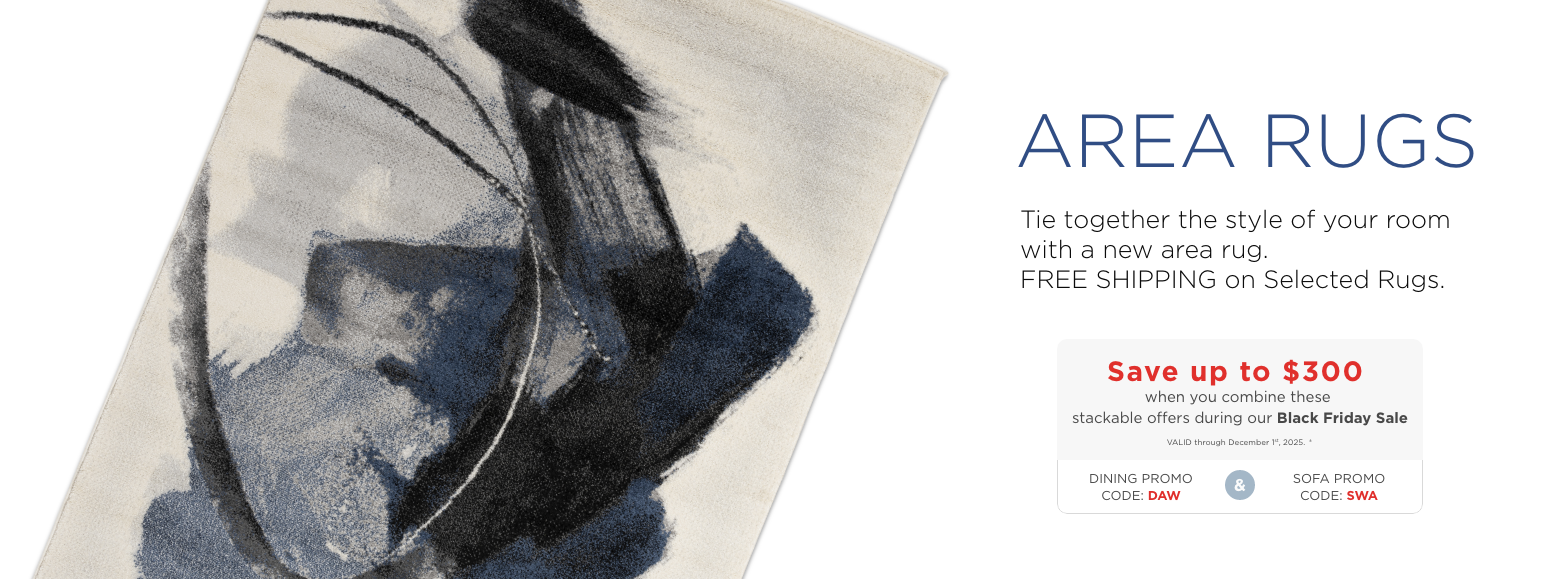 Area Rugs. Tie together the style of your room with a new area rug. FREE SHIPPING on Selected Rugs.Save up to $300 when you combine these stackable offers during our Black Friday SaleVALID through December 1st, 2025. ±DINING PROMO CODE: DAWandSOFA PROMO CODE: SWA