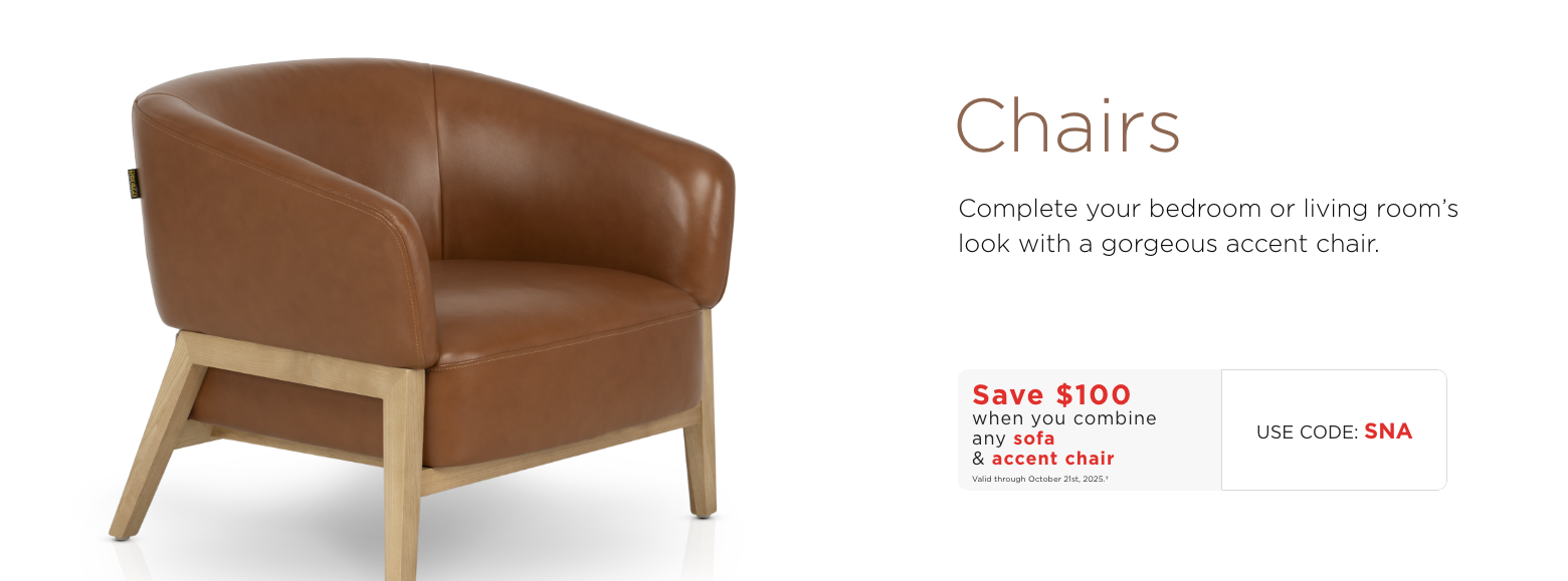 Chairs. Complete your bedroom or living room's look with a gorgeous accent chair.Save $100 when you combine any sofa & accent chairValid through October 21st, 2025.†USE CODE: SNA