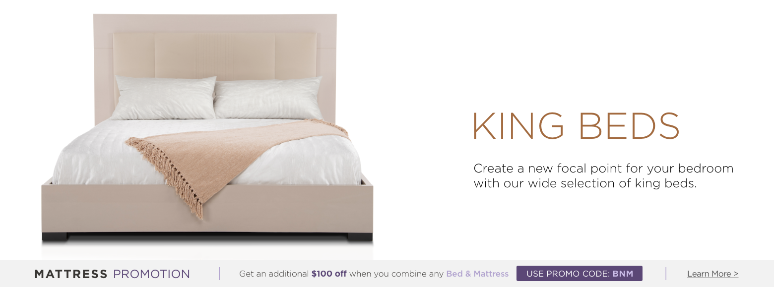King beds. Create a new focal point for your bedroom with our wide selection of king beds. Mattress Promotion - Get an additional $100 off when you combine any Bed & Mattress USE PROMO CODE: BNM Learn More.