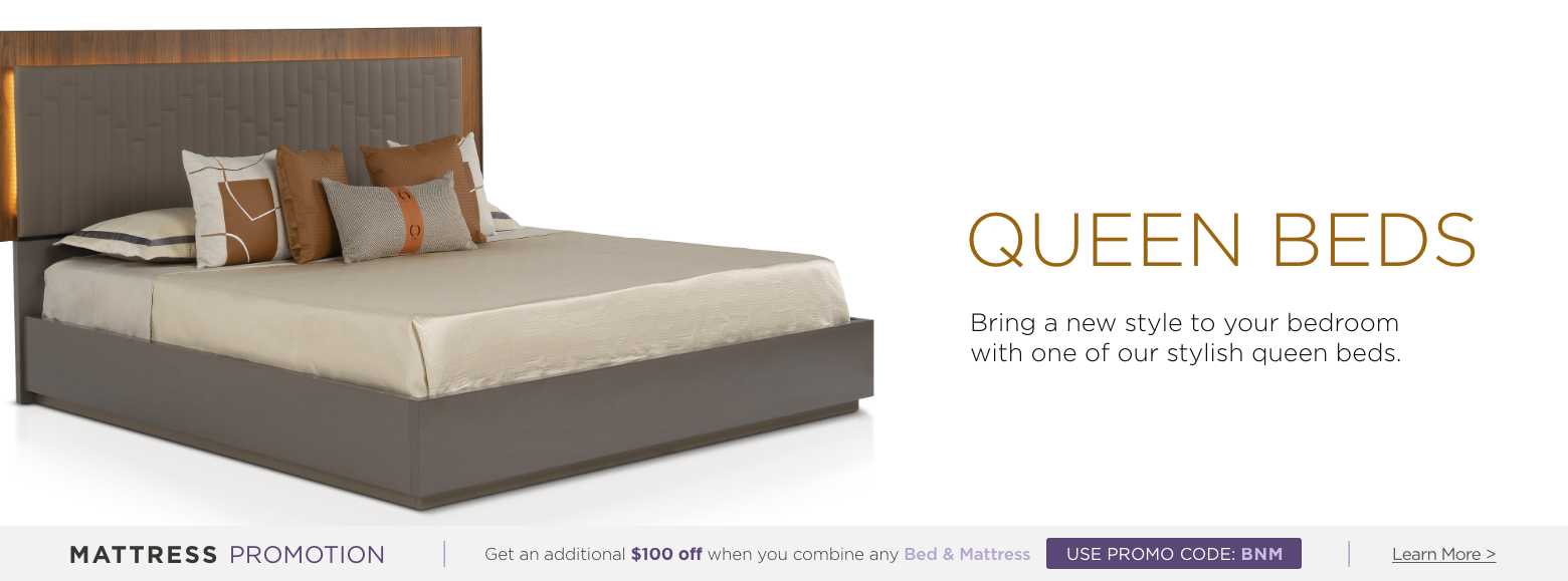 Queen beds. Bring a new style to your bedroom with one of our stylish queen beds. Mattress Promotion - Get an additional $100 off when you combine any Bed & Mattress USE PROMO CODE: BNM Learn More.