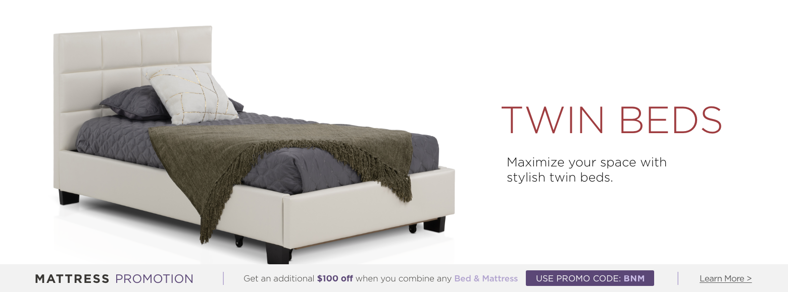 Twin Beds. Maximize your space with stylish twin beds. Mattress Promotion - Get an additional $100 off when you combine any Bed & Mattress USE PROMO CODE: BNM Learn More.