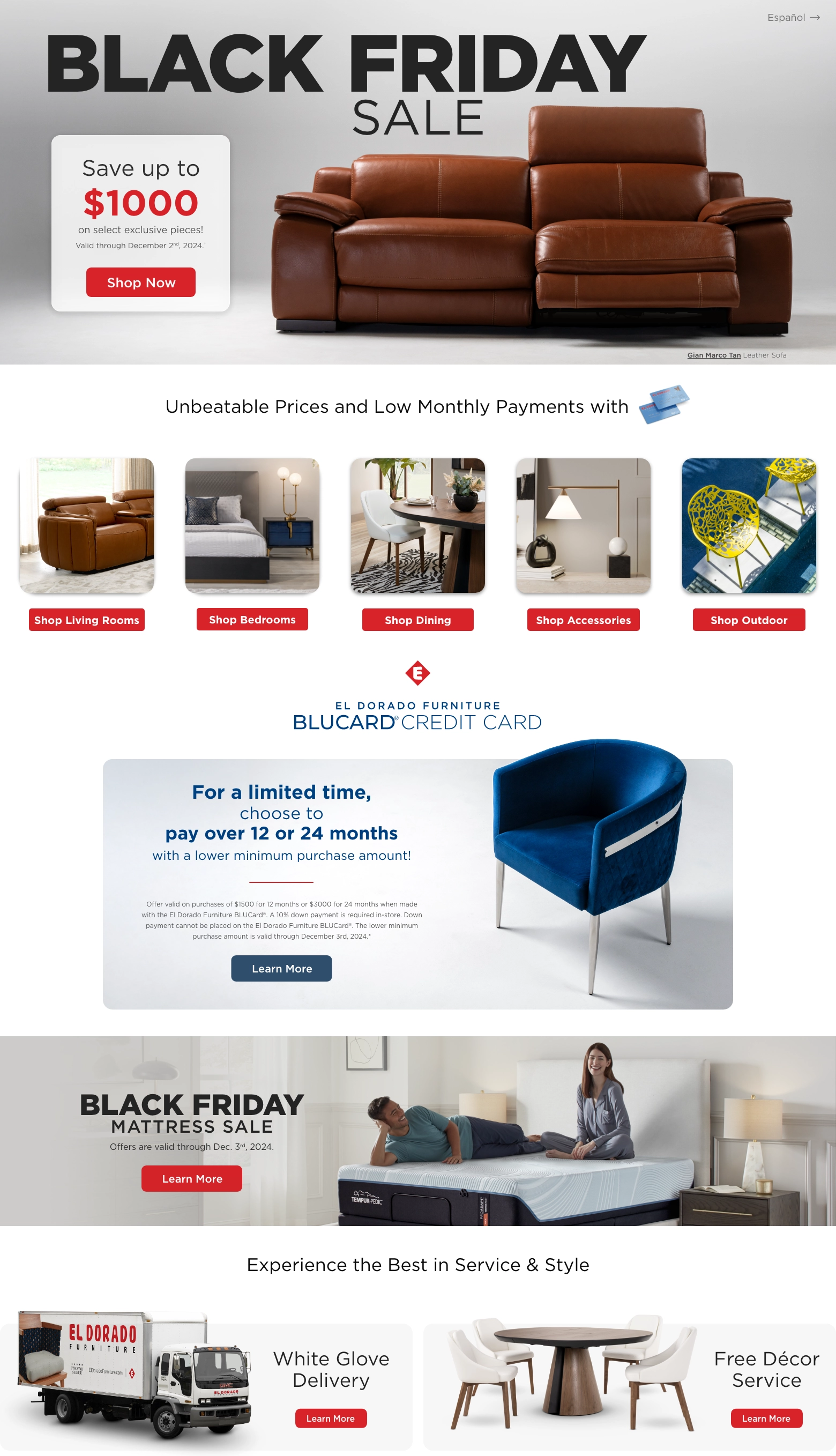 Black Friday Sale. Save up to $1000 on select exclusive pieces! Valid through December 2nd, 2024.† Shop Now. Unbeatable Prices and Low Monthly Payments with BluCard Credit Card. Shop Living Rooms. Shop Bedrooms. Shop Dining. Shop Accessories. Shop Outdoor. El Dorado Furniture BluCard Credit Card. For a limited time, choose to pay over 12 or 24 months with a lower minimum purchase amount! Offer valid on purchases of $1500 for 12 months or $3000 for 24 months when made with the El Dorado Furniture BLUCard®. A 10% down payment is required in-store. Down payment cannot be placed on the El Dorado Furniture BLUCard®. The lower minimum purchase amount is valid through December 3rd, 2024.*. Learn More. Black Friday Mattress Sale. Offers are valid through Dec. 3rd, 2024.1 Learn More. Experience the best in service and style. White Glove Delivery. Learn More. Free Décor Service. Learn More.