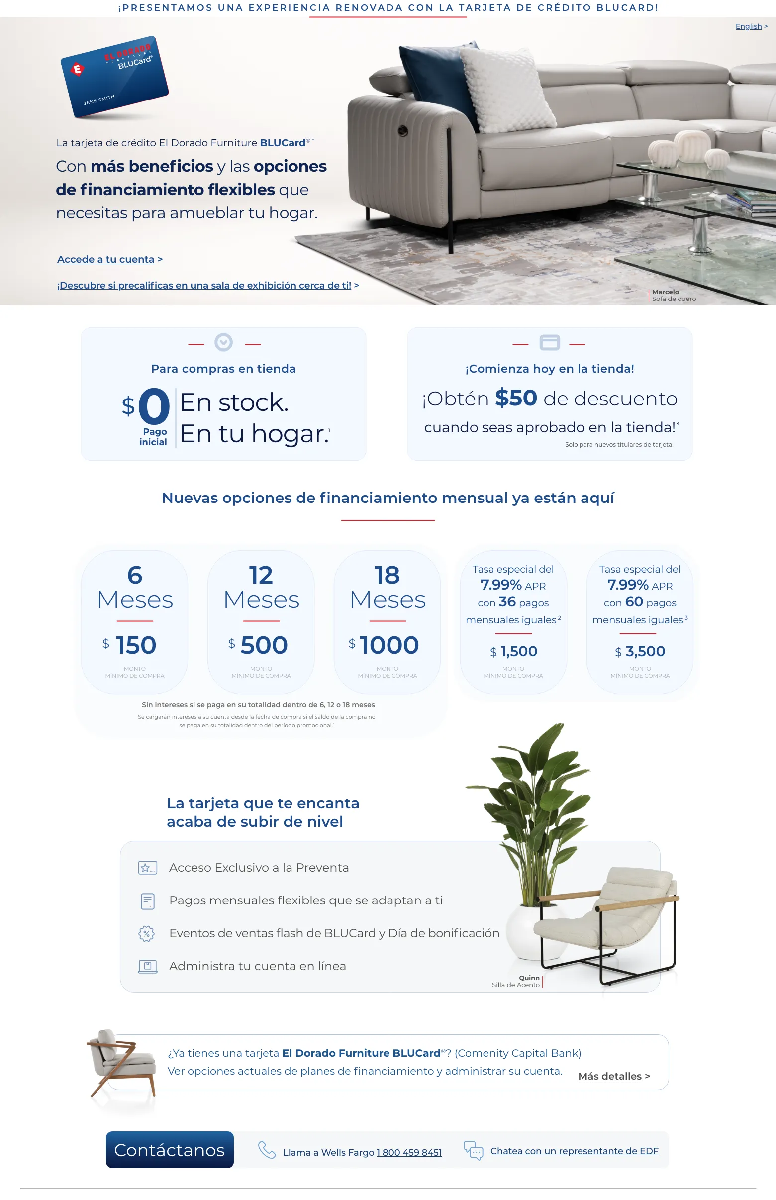 ¡Presentamos una experiencia renovada con la tarjeta de crédito BLUCard!
La tarjeta de crédito El Dorado Furniture BLUCard® *
Con más beneficios y las opciones de financiamiento flexibles que necesitas para amueblar tu hogar.
Accede a tu cuenta >
¡Descubre si precalificas en una sala de exhibición cerca de ti! >Para compras en tienda
$0 Pago inicial En stock. En tu hogar.¡Comienza hoy en la tienda!
¡Obtén $50 de descuento
cuando seas aprobado en la tienda!
Solo para nuevos titulares de tarjeta.
Nuevas opciones de financiamiento mensual ya están aquíLa tarjeta que te encanta acaba de subir de nivelAcceso Exclusivo a la PreventaPagos mensuales flexibles que se adaptan a tiEventos de ventas flash de BLUCard y Día de bonificaciónAdministra tu cuenta en línea¿Ya tienes una tarjeta El Dorado Furniture BLUCard®? (Comenity Capital Bank)Ver opciones actuales de planes de financiamiento y administrar su cuenta.