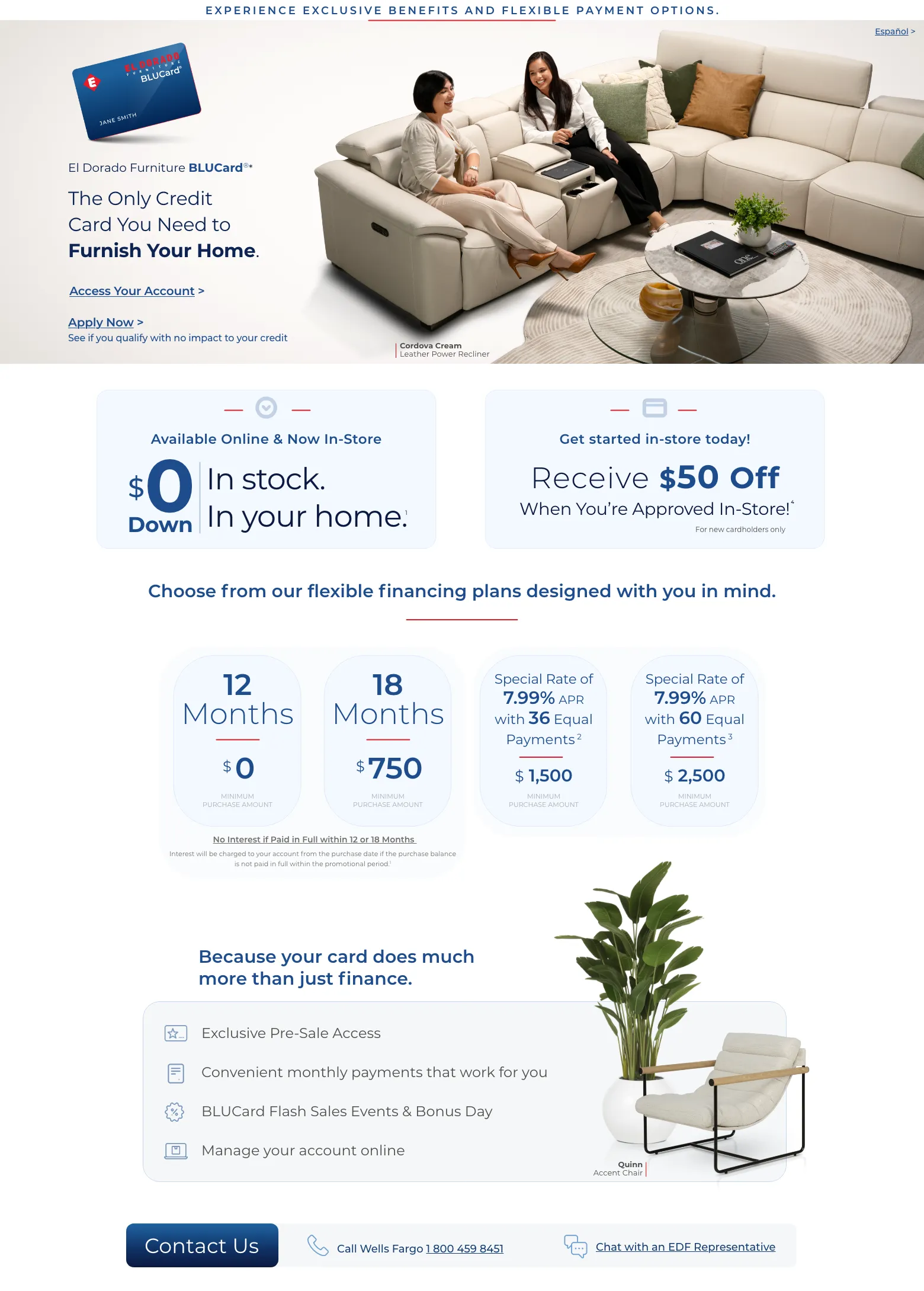 Experience exclusive benefits and flexible payment options. Español > El Dorado Furniture BLUCard®* The Only Credit Card You Need to Furnish Your Home. Access Your Account > Apply Now > See if you qualify with no impact to your credit. Cordova Cream Leather Power Recliner. Available Online & Now In-Store. $0 down In stock. In your home. 1 Get started in-store today! Receive $50 Off When You’re Approved In-Store!4 For new cardholders only. Choose from our flexible financing plans designed with you in mind. 12 Months $0 Minimum Purchase Amount. 18 Months $750 Minimum Purchase Amount. Special Rate of 7.99% APR with 36 Equal Payments.2 $1500 Minimum Purchase Amount. Special Rate of 7.99% APR with 60 Equal Payments 3 $2500 Minimum Purchase Amount No Interest if Paid in Full within 12 or 18 Months. No Interest will be charged to your account from the purchase date if the purchase balance is not paid in full within the promotional period.1 Because your card do much more than just finance. Exclusive Pre-Sale Access. Convenient monthly payments that work for you. BLUCard Flash Sales Events & Bonus Day. Manage your account online. Quinn Accent Chair. Call Wells Fargo 1 800 459 8451. Chat with an EDF Representative