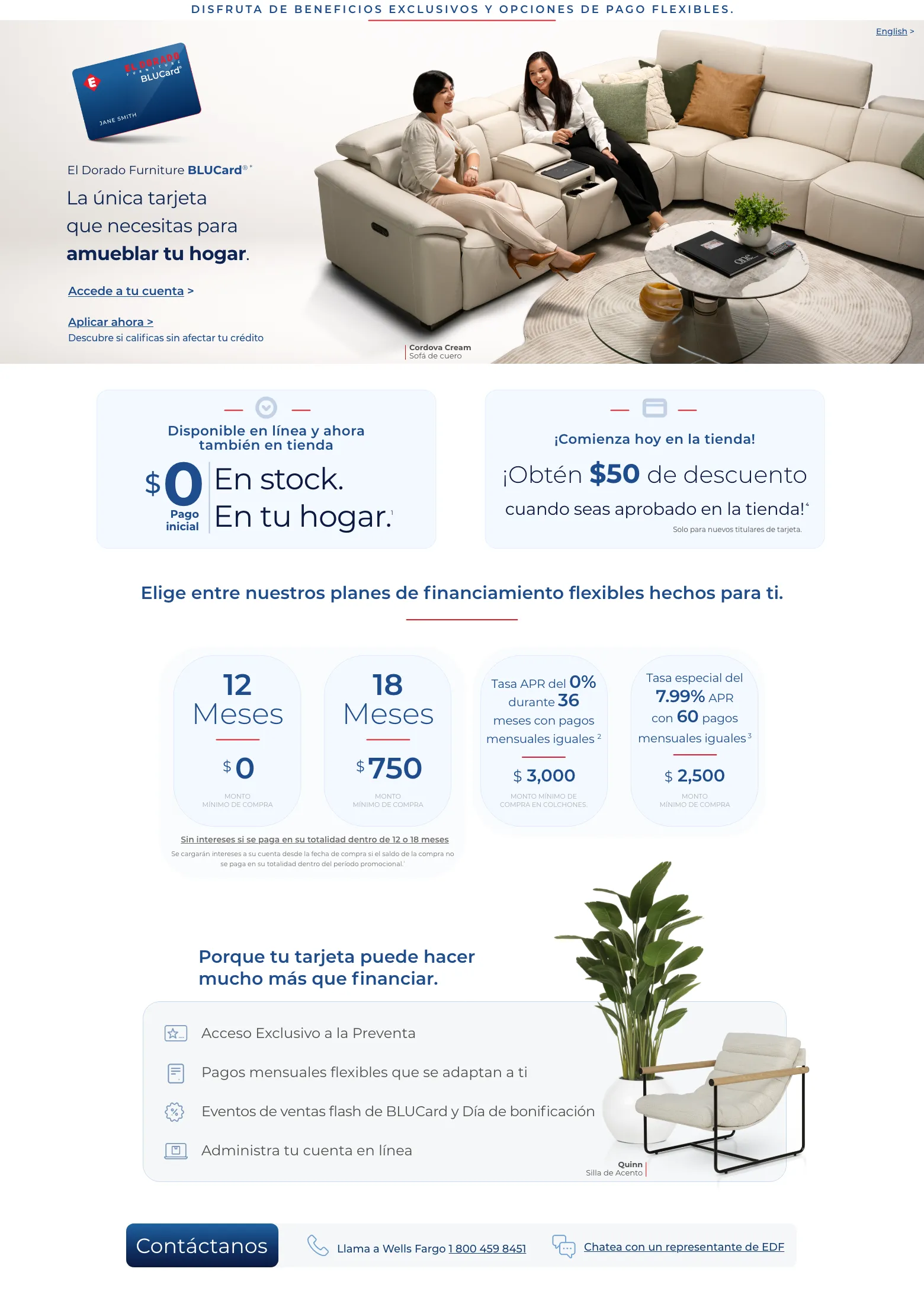 Disfruta de beneficios exclusivos y opciones de pago flexibles. English > El Dorado Furniture BLUCard®* La única tarjeta que necesitas para amueblar tu hogar. Accede a tu cuenta > Aplicar ahora > Descubre si calificas sin afectar tu crédito. Cordova Cream Sofá de cuero. Disponible en línea y ahora también en tienda. $0 Pago inicial En stock. En tu hogar. 1 ¡Comienza hoy en la tienda! ¡Obtén $50 de descuento ¡Obtén $50 de descuento cuando seas aprobado en la tienda! 4 Solo para nuevos titulares de tarjeta. Elige entre nuestros planes de financiamiento flexibles hechos para ti.12 Meses $0 MONTO MÍNIMO DE COMPRA 18 Meses $750 MONTO MÍNIMO DE COMPRA Tasa APR del 0% durante 36 meses con pagos mensuales iguales 2 $ 3,000 Monto mínimo de compra en colchones. Tasa especial del 7.99% APR con 60 pagos mensuales iguales 3 $ 2,500 MONTO
MÍNIMO DE COMPRA Sin intereses si se paga en su totalidad dentro de 12 o 18 meses Se cargarán intereses a su cuenta desde la fecha de compra si el saldo de la compra no se paga en su totalidad dentro del período promocional.¹ Porque tu tarjeta puede hacer mucho más que financiar. Acceso Exclusivo a la Preventa. Pagos mensuales flexibles que se adaptan a ti. Eventos de ventas flash de BLUCard y Día de bonificación. Administra tu cuenta en línea. Quinn Silla de Acento. Contáctanos. Llama a Wells Fargo 1 800 459 8451. Chatea con un representante de EDF