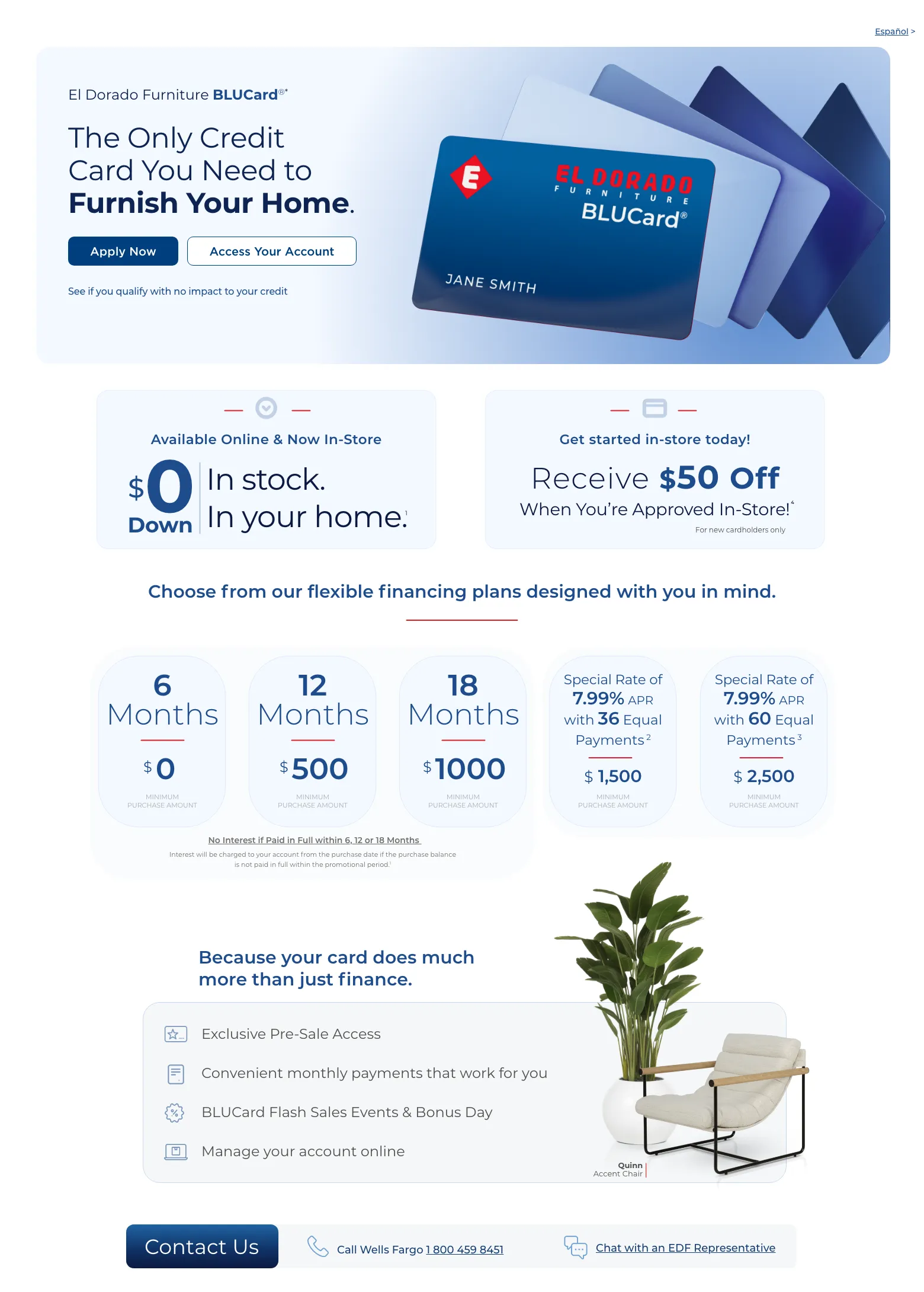 Experience exclusive benefits and flexible payment options. Español > El Dorado Furniture BLUCard®* The Only Credit Card You Need to Furnish Your Home. Access Your Account > Apply Now > See if you qualify with no impact to your credit. Cordova Cream Leather Power Recliner. Available Online & Now In-Store. $0 down In stock. In your home. 1 Get started in-store today! Receive $50 Off When You’re Approved In-Store!4 For new cardholders only. Choose from our flexible financing plans designed with you in mind.6 Months $0 Minimum Purchase Amount.
12 Months $0 Minimum Purchase Amount.18 Months $750 Minimum Purchase Amount.0% APR for 36 months with equal monthly payments.2 $3000 Minimum Mattress Purchase Amount.Special Rate of 7.99% APR with 60 Equal Payments 3 $2500 Minimum Purchase AmountNo Interest if Paid in Full within 6, 12 or 18 Months.No Interest will be charged to your account from the purchase date if the purchase balance is not paid in full within the promotional period.1Because your card do much more than just finance. Exclusive Pre-Sale Access. Convenient monthly payments that work for you. BLUCard Flash Sales Events & Bonus Day. Manage your account online. Quinn Accent Chair. Call Wells Fargo 1 800 459 8451. Chat with an EDF Representative