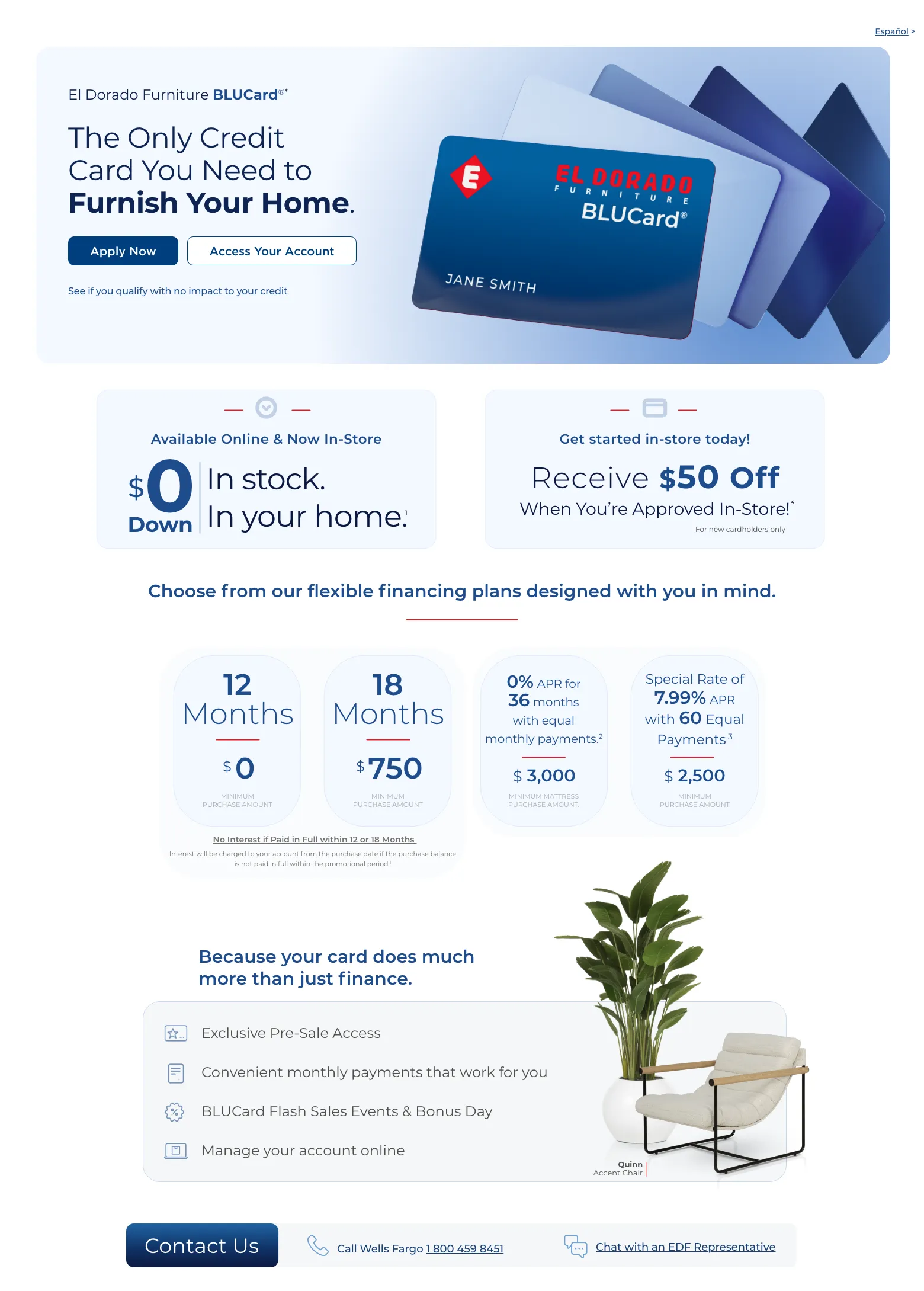 Español > El Dorado Furniture BLUCard®* The Only Credit Card You Need to Furnish Your Home. Access Your Account > Apply Now > See if you qualify with no impact to your credit. Cordova Cream Leather Power Recliner. Available Online & Now In-Store. $0 down In stock. In your home. 1 Get started in-store today! Receive $50 Off When You’re Approved In-Store!4 For new cardholders only. Choose from our flexible financing plans designed with you in mind.12 Months $0 Minimum Purchase Amount.18 Months $750 Minimum Purchase Amount.0% APR for 36 months with equal monthly payments.2 $3000 Minimum Mattress Purchase Amount.Special Rate of 7.99% APR with 60 Equal Payments 3 $2500 Minimum Purchase AmountNo Interest if Paid in Full within 12 or 18 Months.No Interest will be charged to your account from the purchase date if the purchase balance is not paid in full within the promotional period.1Because your card do much more than just finance. Exclusive Pre-Sale Access. Convenient monthly payments that work for you. BLUCard Flash Sales Events & Bonus Day. Manage your account online. Quinn Accent Chair. Call Wells Fargo 1 800 459 8451. Chat with an EDF Representative