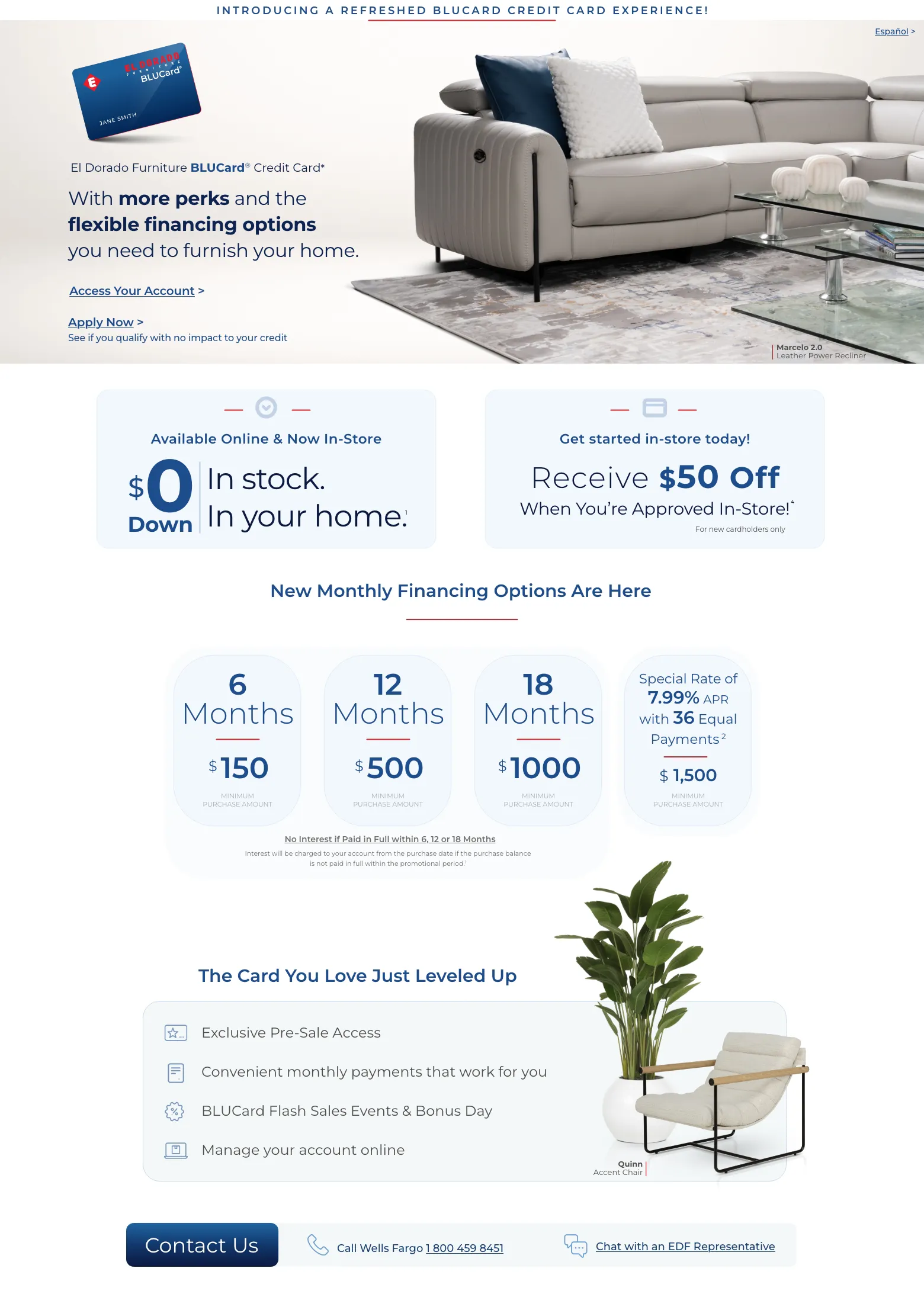 Español > Introducing a refreshed BLUCard Credit Card experience! El Dorado Furniture BLUCard® Credit Card* With more perks and the flexible financing options you need to furnish your home. Access Your Account >S ee if you’re prequalified > Marcelo Leather Power Recliner. Available Online & Now In-Store. $0 down In stock. In your home. Get started in-store today! Receive $50 Off When You’re Approved In-Store!* For new cardholders only New Monthly Financing Options Are Here. 6 Months. $150 Minimum Purchase Amount. 12 Months. $500 Minimum Purchase Amount. 18 Months. $1000 Minimum Purchase Amount. No Interest if Paid in Full within 6, 12 or 18 Months Interest will be charged to your account from the purchase date if the purchase balance is not paid in full within the promotional period.1  Special Rate of 7.99% APR with 36 Equal Payments 2 $1500 Minimum Purchase Amount. The Card You Love Just Leveled Up Exclusive Pre-Sale Access. Convenient monthly payments that work for you. BLUCard Flash Sales Events & Bonus Day. Manage your account online. Quinn Accent Chair. Contact us. Call Wells Fargo 1 800 459 8451. Chat with an EDF Representative<p></p><p></p>