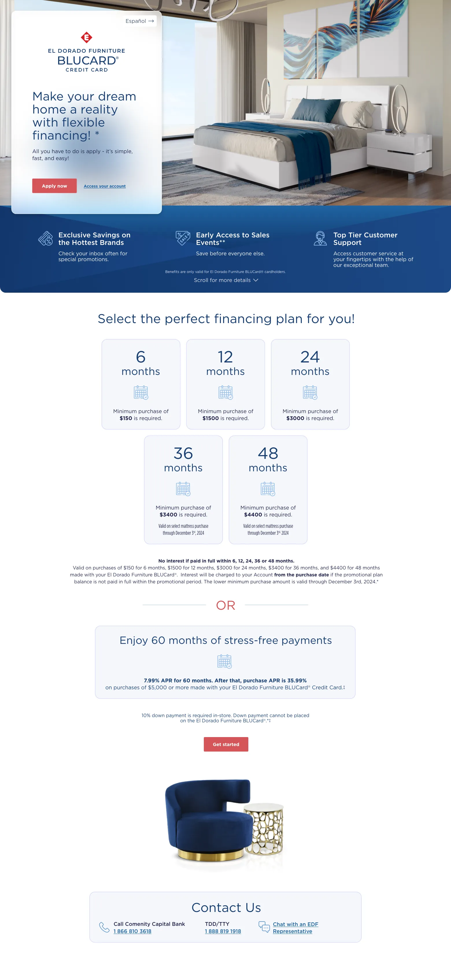 Español. El Dorado Furniture BLUCard Credit Card Make your dream home a reality with flexible financing! * all you have to do is apply - its simple fast and easy. apply now, access your account. exlusive savings on the hottest brands* check your inbox often for special promotions. early access to sales events** save before everyone else. top tier customer support. access customer service at your fingertips with the help of our exceptional team. Benefits are only valid for El Dorado Furniture BLUCard® cardholders. See below for financing plan details. Select the perfect financing plan for you! 6 Months Minimum purchase of $150 is required. 12 Months Minimum purchase of $1500 is required. 24 Months Minimum purchase of $3000 is required. 36 Months Minimum purchase of $3400 is required. Valid on select mattress purchase through December 3rd, 2024. 48 Months Minimum purchase of $4400 is required. Valid on select mattress purchase through December 3rd, 2024. No interest if paid in full within 6, 12, 24, 36 or 48 months. Valid on purchases of $150 for 6 months, $1500 for 12 months, $3000 for 24 months, $3400 for 36 months, and $4400 for 48 months made with your El Dorado Furniture BLUCard®.  Interest will be charged to your Account from the purchase date if the promotional plan balance is not paid in full within the promotional period. The lower minimum purchase amount is valid through December 3rd, 2024.* or  Enjoy 60 months of stress-free payments 7.99% APR for 60 months. After that, purchase APR is 35.99% on purchases of $5,000 or more made with your El Dorado Furniture BLUCard® Credit Card.‡ 10% in-store down payment required. Down payment cannot be placed on the El Dorado Furniture BLUCard®. *