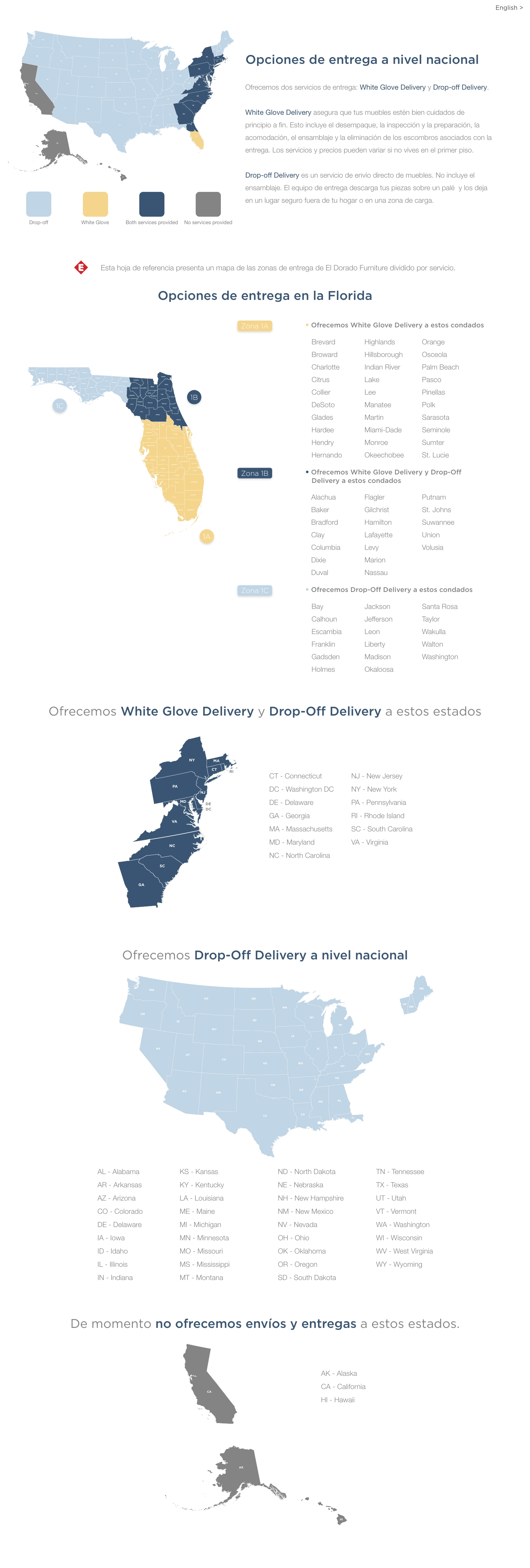 Opciones de entrega a nivel nacional Ofrecemos dos servicios de entrega: White Glove Delivery y Drop-off Delivery.White Glove Delivery asegura que tus muebles estén bien cuidados de principio a fin. Esto incluye el desembalaje, la inspección y la preparación, la entrega en tu habitación, el montaje y la eliminación de los escombros asociados con la entrega. Los servicios y precios pueden variar si no vives en el primer piso. Drop-off Delivery es un servicio de envío directo de muebles. No incluye montaje. El equipo de entrega descarga tus muebles sobre una tarima y los deja en la parte de afuera de tu hogar en un lugar seguro o una zona de carga. Se recomienda para artículos más pequeños que no requieren ensamblaje.Esta hoja de referencia presenta un mapa de las zonas de entrega de El Dorado Furniture dividido por servicio. Opciones de entrega en la Florida • Ofrecemos White Glove Delivery a estos condados
Zone 1A Brevard  Broward Charlotte Collier DeSoto Glades Hardee HendryHernando Highlands Hillsborough Indian River Lee Manatee Martin Miami-DadeMonroe Okeechobee Orange Osceola Palm Beach Pasco Pinellas Polk Sarasota Seminole St. Lucie  • Ofrecemos White Glove Delivery y Drop-Off
Delivery a estos condados
Zone 1B Alachua Baker Bradford Citrus Clay Columbia Dixie Duval Flagler Gilchrist Hamilton Lafayette Lake Levy Marion Nassau Putnam St. Johns Sumter Suwannee Union Volusia • Ofrecemos Drop-Off Delivery a estos condados
Zone 1C Bay Calhoun Escambia Franklin Gadsden Holmes Jackson Jefferson Leon LibertyMadison Okaloosa Santa Rosa Taylor Wakulla Walton Washington Ofrecemos White Glove Delivery y Drop-Off Delivery a estos estados
CT - Connecticut DC - Washington DC DE - Delaware GA - Georgia MA - Massachusetts MD - Maryland NC - North Carolina NJ - New Jersey NY - New York PA - Pennsylvania RI - Rhode Island SC - South Carolina VA - Virginia Ofrecemos Drop-Off Delivery a nivel nacional
AL - Alabama AR - Arkansas AZ - Arizona CO - Colorado DE - Delaware IA - IowaID - Idaho IL - Illinois IN - Indiana KS - Kansas KY - Kentucky LA - Louisiana ME - Maine MI - Michigan MN - Minnesota MO - Missouri MS - Mississippi MT - Montana ND - North Dakota NE - Nebraska NH - New Hampshire NM - New Mexico NV - Nevada OH - Ohio OK - Oklahoma OR - Oregon SD - South Dakota TN - Tennessee TX - Texas UT - Utah VT - Vermont WA - Washington WI - Wisconsin WV - West Virginia WY - Wyoming De momento no ofrecemos envíos y entregas a estos estados.AK - Alaska CA - California HI - Hawaii